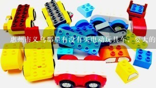 惠州市义乌那里有没有买电动玩具车，要大的那种哦。