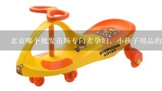 北京哪个批发市场专门卖孕妇，小孩子用品的，象衣服，玩具用具之类的，最好集中1点的市场。