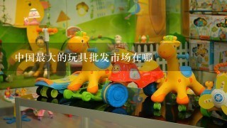中国最大的玩具批发市场在哪
