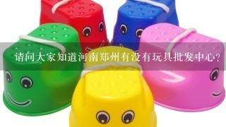 请问大家知道河南郑州有没有玩具批发中心？