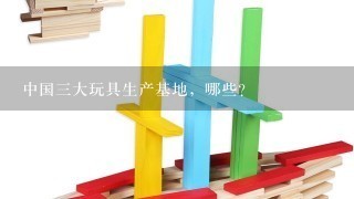 中国3大玩具生产基地，哪些?