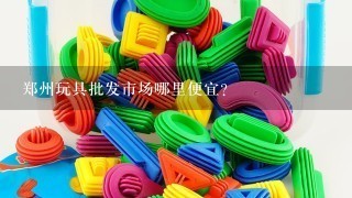 郑州玩具批发市场哪里便宜？