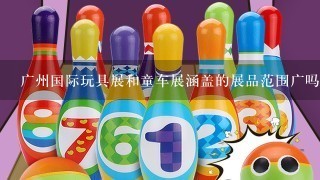 广州国际玩具展和童车展涵盖的展品范围广吗？