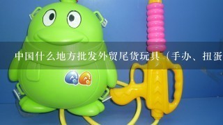 中国什么地方批发外贸尾货玩具（手办、扭蛋、模型等，不要毛绒），要具体地址。