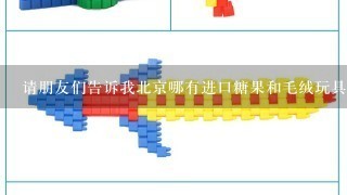 请朋友们告诉我北京哪有进口糖果和毛绒玩具批发的地方呢？