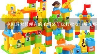 中国最大最便宜的毛绒公仔玩具批发市场在哪？