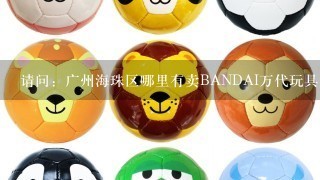 请问：广州海珠区哪里有卖BANDAI万代玩具的店呢？求具体地址！急！